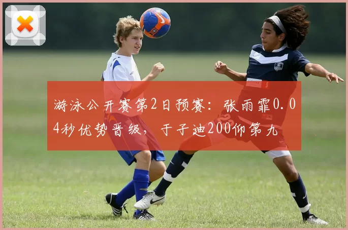游泳公开赛第2日预赛:张雨霏0.04秒优势晋级,于子迪200仰第九