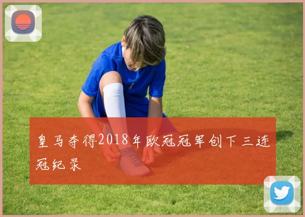 皇马夺得2018年欧冠冠军创下三连冠纪录