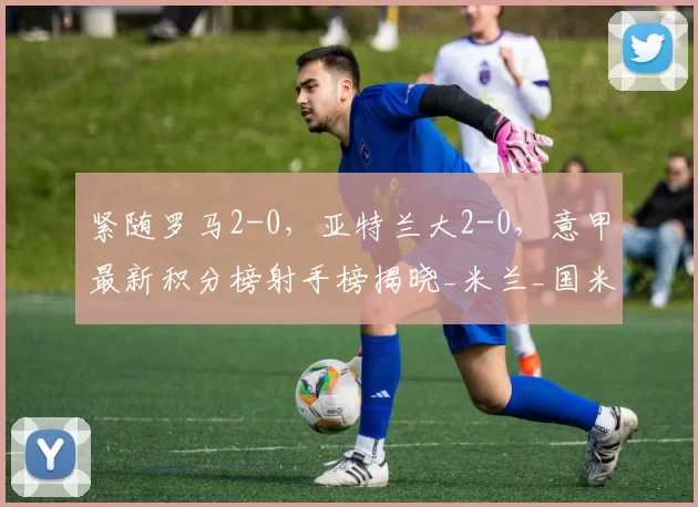 紧随罗马2-0，亚特兰大2-0，意甲最新积分榜射手榜揭晓_米兰_国米_国米