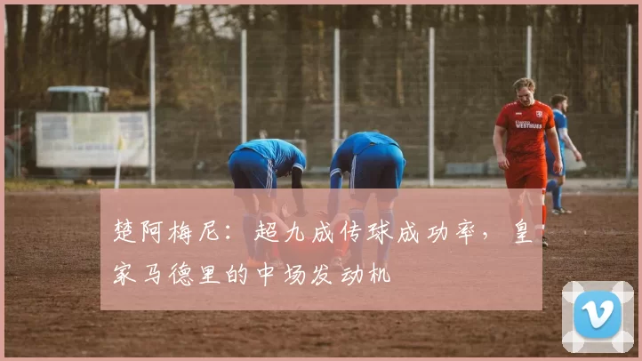 楚阿梅尼:超九成传球成功率,皇家马德里的中场发动机