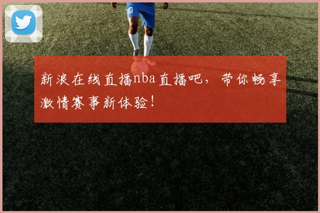 新浪在线直播nba直播吧，带你畅享激情赛事新体验！