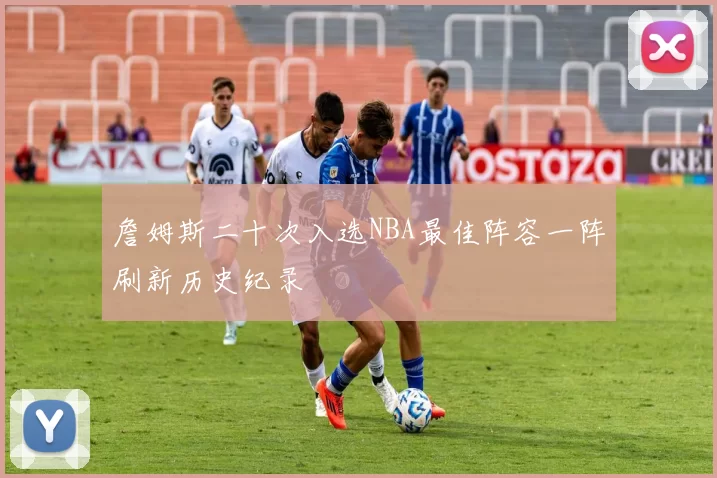 詹姆斯二十次入选NBA最佳阵容一阵刷新历史纪录