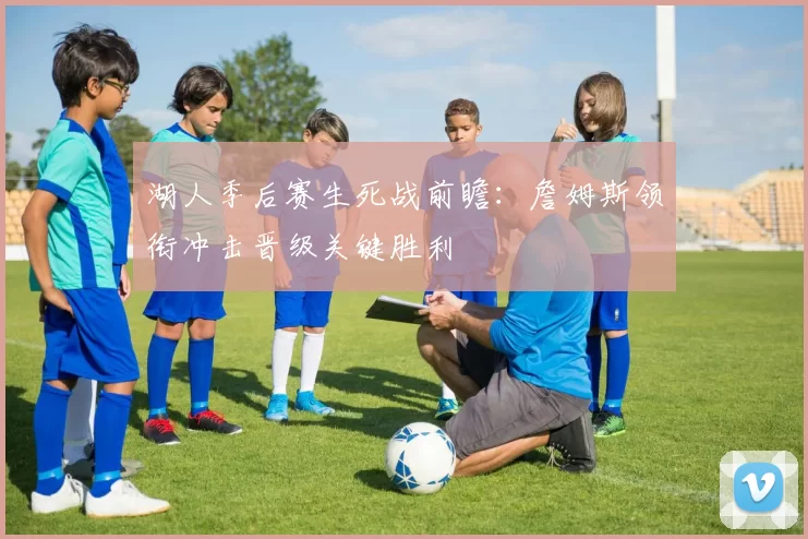 湖人季后赛生死战前瞻：詹姆斯领衔冲击晋级关键胜利