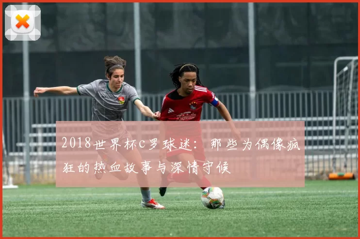 2018世界杯c罗球迷：那些为偶像疯狂的热血故事与深情守候