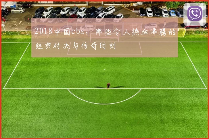 2018中国cba，那些令人热血沸腾的经典对决与传奇时刻