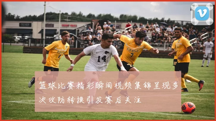 篮球比赛精彩瞬间视频集锦呈现多次攻防转换引发赛后关注