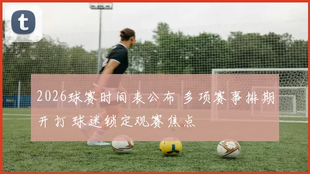 2026球赛时间表公布 多项赛事排期开打 球迷锁定观赛焦点