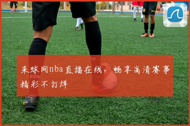 来球网nba直播在线，畅享高清赛事精彩不打烊