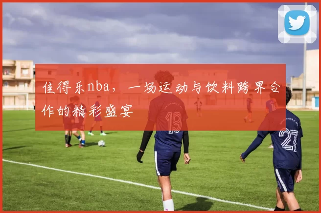 佳得乐nba，一场运动与饮料跨界合作的精彩盛宴