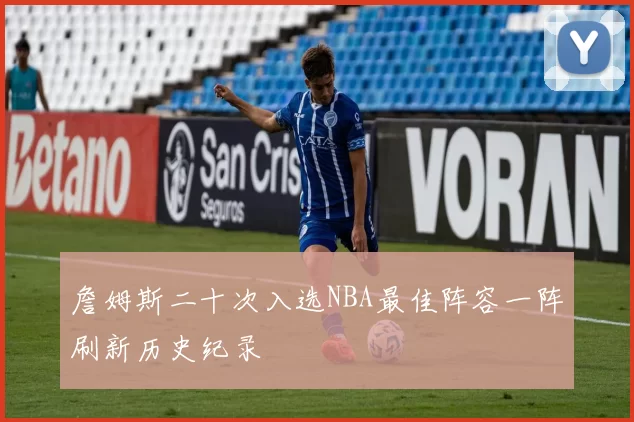 詹姆斯二十次入选NBA最佳阵容一阵刷新历史纪录