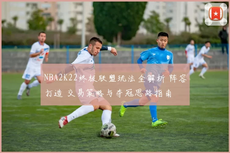 NBA2K22终极联盟玩法全解析 阵容打造 交易策略与夺冠思路指南