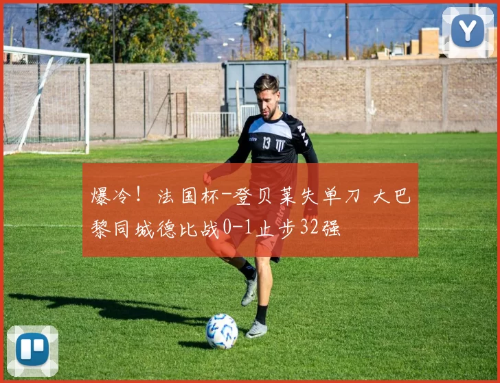 爆冷！法国杯-登贝莱失单刀 大巴黎同城德比战0-1止步32强