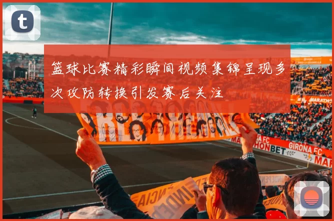 篮球比赛精彩瞬间视频集锦呈现多次攻防转换引发赛后关注