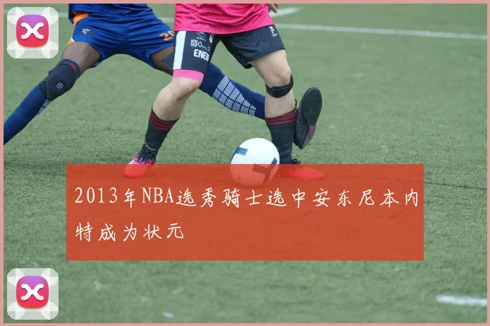 2013年NBA选秀骑士选中安东尼本内特成为状元