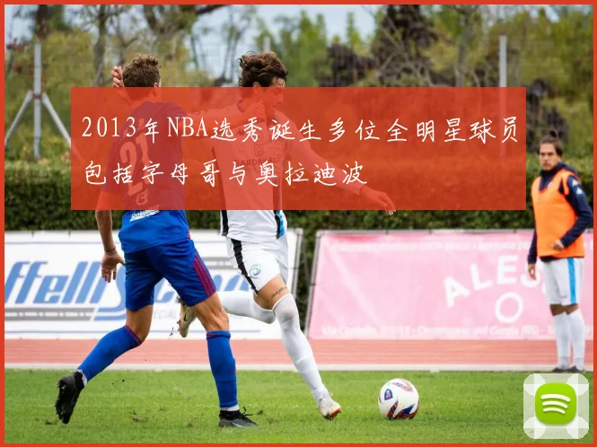 2013年NBA选秀诞生多位全明星球员包括字母哥与奥拉迪波