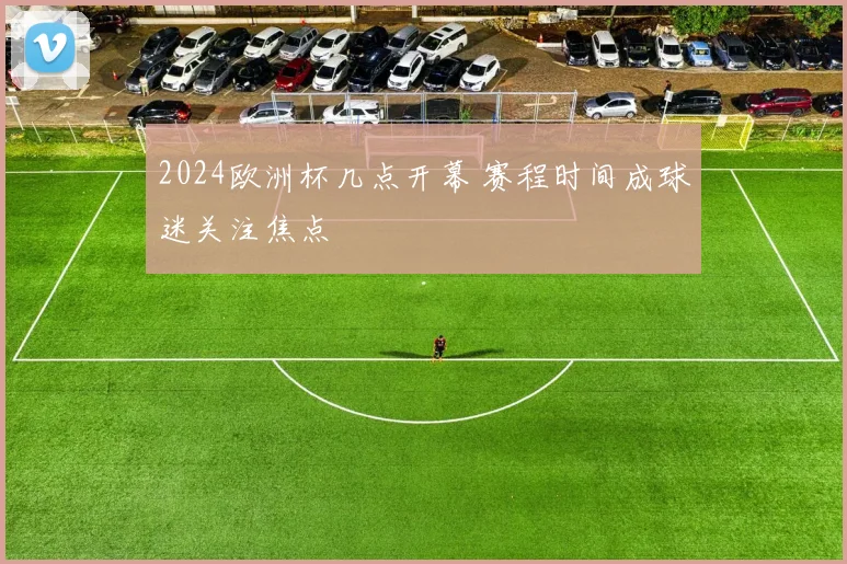 2024欧洲杯几点开幕 赛程时间成球迷关注焦点