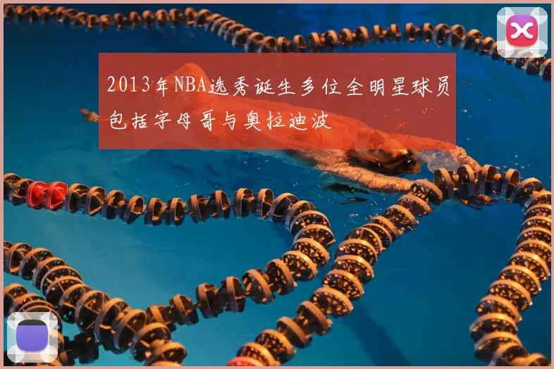 2013年NBA选秀诞生多位全明星球员包括字母哥与奥拉迪波