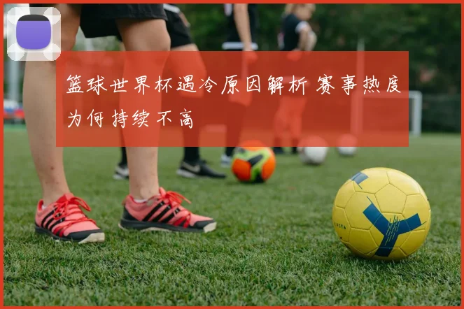 篮球世界杯遇冷原因解析 赛事热度为何持续不高