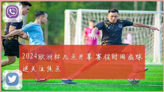 2024欧洲杯几点开幕 赛程时间成球迷关注焦点
